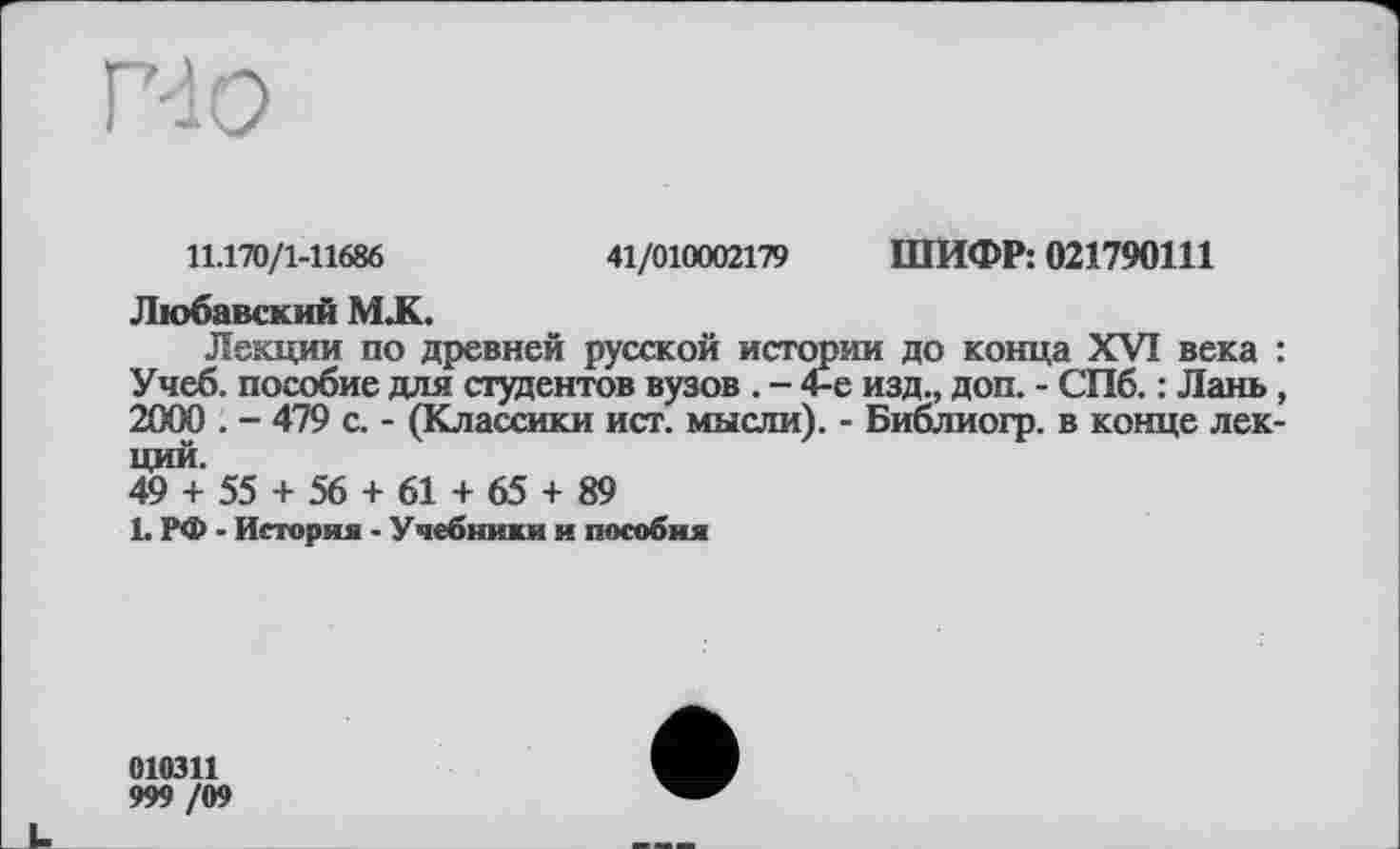 ﻿NO
11.170/1-11686	41/010002179 ШИФР: 021790111
Любавский М .К.
Лекции по древней русской истории до конца XVI века : Учеб, пособие для студентов вузов . - 4-е изд., доп. - СПб. : Лань, 2000 . - 479 с. - (Классики ист. мысли). - Библиогр. в конце лекций.
49 + 55 + 56 + 61 + 65 + 89
L РФ - История - Учебники и пособия
010311
999 /09